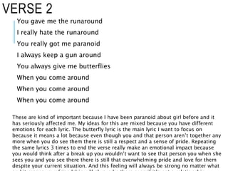 VERSE 2
You gave me the runaround
I really hate the runaround
You really got me paranoid
I always keep a gun around
You always give me butterflies
When you come around
When you come around
When you come around
These are kind of important because I have been paranoid about girl before and it
has seriously affected me. My ideas for this are mixed because you have different
emotions for each lyric. The butterfly lyric is the main lyric I want to focus on
because it means a lot because even though you and that person aren’t together any
more when you do see them there is still a respect and a sense of pride. Repeating
the same lyrics 3 times to end the verse really make an emotional impact because
you would think after a break up you wouldn’t want to see that person you when she
sees you and you see there there is still that overwhelming pride and love for them
despite your current situation. And this feeling will always be strong no matter what
 