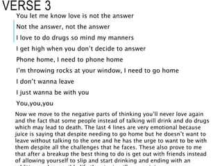 VERSE 3
You let me know love is not the answer
Not the answer, not the answer
I love to do drugs so mind my manners
I get high when you don’t decide to answer
Phone home, I need to phone home
I’m throwing rocks at your window, I need to go home
I don’t wanna leave
I just wanna be with you
You,you,you
Now we move to the negative parts of thinking you’ll never love again
and the fact that some people instead of talking will drink and do drugs
which may lead to death. The last 4 lines are very emotional because
juice is saying that despite needing to go home but he doesn’t want to
leave without talking to the one and he has the urge to want to be with
them despite all the challenges that he faces. These also prove to me
that after a breakup the best thing to do is get out with friends instead
of allowing yourself to slip and start drinking and ending with an
 