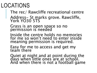 LOCATIONS
The rec/ Rawcliffe recreational centre
Address- St marks grove. Rawcliffe,
York YO30 5TS
Grass is an open space so no
permission is needed
Inside the centre holds no memories
for me so won’t need to enter inside
meaning permission is required.
Easy for me to access and get my
team there
Quiet at night and at point during the
days when little ones are at school.
And when there is not a football game
 