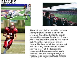 IMAGES
These pictures link to my video because
the top right is Anfield the home of
Liverpool fc and football is the sport I
love and have played for the last 8 years
and it has allowed to take my frustration
out. The other two pictures are my
dream. The bottom left is a quarterback
and this is my all time dream to wear
the Teal jersey of the Jacksonville
Jaguars and throw passes that lead to
moments like the top right image. In
robbery juice says about Gucci helping
 
