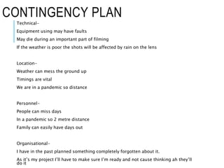 CONTINGENCY PLAN
Technical-
Equipment using may have faults
May die during an important part of filming
If the weather is poor the shots will be affected by rain on the lens
Location-
Weather can mess the ground up
Timings are vital
We are in a pandemic so distance
Personnel-
People can miss days
In a pandemic so 2 metre distance
Family can easily have days out
Organisational-
I have in the past planned something completely forgotten about it.
As it’s my project I’ll have to make sure I’m ready and not cause thinking ah they’ll
do it
 