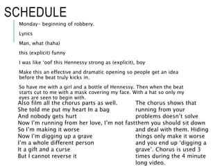 SCHEDULE
Monday- beginning of robbery.
Lyrics
Man, what (haha)
this (explicit) funny
I was like ‘oof this Hennessy strong as (explicit), boy
Make this an effective and dramatic opening so people get an idea
before the beat truly kicks in.
So have me with a girl and a bottle of Hennessy. Then when the beat
starts cut to me with a mask covering my face. With a hat so only my
eyes are seen to begin with.
Also film all the chorus parts as well.
She told me put my heart In a bag
And nobody gets hurt
Now I’m running from her love, I’m not fast
So I’m making it worse
Now I’m digging up a grave
I’m a whole different person
It a gift and a curse
But I cannot reverse it
The chorus shows that
running from your
problems doesn’t solve
them you should sit down
and deal with them. Hiding
things only make it worse
and you end up ‘digging a
grave’. Chorus is used 3
times during the 4 minute
long video.
 