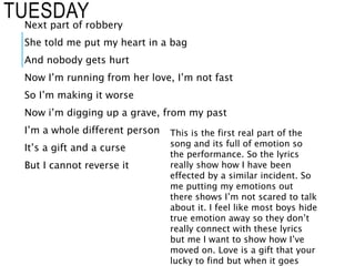 TUESDAYNext part of robbery
She told me put my heart in a bag
And nobody gets hurt
Now I’m running from her love, I’m not fast
So I’m making it worse
Now i’m digging up a grave, from my past
I’m a whole different person
It’s a gift and a curse
But I cannot reverse it
This is the first real part of the
song and its full of emotion so
the performance. So the lyrics
really show how I have been
effected by a similar incident. So
me putting my emotions out
there shows I’m not scared to talk
about it. I feel like most boys hide
true emotion away so they don’t
really connect with these lyrics
but me I want to show how I’ve
moved on. Love is a gift that your
lucky to find but when it goes
 