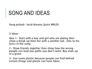 SONG AND IDEAS
Song picked- lucid dreams (Juice WRLD)
3 ideas-
Idea 1- Start with a boy and girl who are dating then
show a break up then her with a another lad. ;inks to his
lyrics in the song.
2- Show friends together then show how the wrong
people can lead you paths you don’t want. Boy ends up
in a grave
3- Use some plastic because people can find behind
certain things and plastic can have fakes.
 