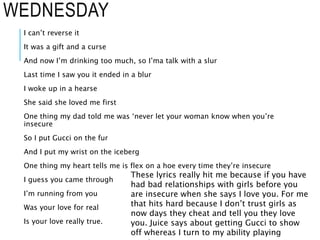 WEDNESDAY
I can’t reverse it
It was a gift and a curse
And now I’m drinking too much, so I’ma talk with a slur
Last time I saw you it ended in a blur
I woke up in a hearse
She said she loved me first
One thing my dad told me was ‘never let your woman know when you’re
insecure
So I put Gucci on the fur
And I put my wrist on the iceberg
One thing my heart tells me is flex on a hoe every time they’re insecure
I guess you came through
I’m running from you
Was your love for real
Is your love really true.
These lyrics really hit me because if you have
had bad relationships with girls before you
are insecure when she says I love you. For me
that hits hard because I don’t trust girls as
now days they cheat and tell you they love
you. Juice says about getting Gucci to show
off whereas I turn to my ability playing
 