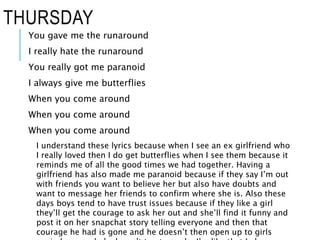 THURSDAY
You gave me the runaround
I really hate the runaround
You really got me paranoid
I always give me butterflies
When you come around
When you come around
When you come around
I understand these lyrics because when I see an ex girlfriend who
I really loved then I do get butterflies when I see them because it
reminds me of all the good times we had together. Having a
girlfriend has also made me paranoid because if they say I’m out
with friends you want to believe her but also have doubts and
want to message her friends to confirm where she is. Also these
days boys tend to have trust issues because if they like a girl
they’ll get the courage to ask her out and she’ll find it funny and
post it on her snapchat story telling everyone and then that
courage he had is gone and he doesn’t then open up to girls
 