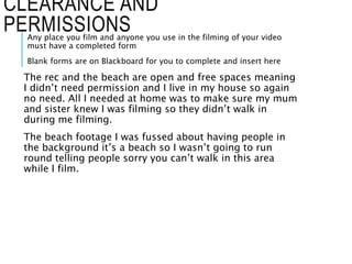 CLEARANCE AND
PERMISSIONSAny place you film and anyone you use in the filming of your video
must have a completed form
Blank forms are on Blackboard for you to complete and insert here
The rec and the beach are open and free spaces meaning
I didn’t need permission and I live in my house so again
no need. All I needed at home was to make sure my mum
and sister knew I was filming so they didn’t walk in
during me filming.
The beach footage I was fussed about having people in
the background it’s a beach so I wasn’t going to run
round telling people sorry you can’t walk in this area
while I film.
 