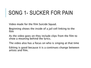 SONG 1- SUCKER FOR PAIN
Video made for the film Suicide Squad.
Beginning shows the inside of a jail cell linking to the
film
As the video goes on they include clips from the film to
show a meaning behind the lyrics.
The video also has a focus on who is singing at that time
Editing is good because it is a continues change between
artists and film.
 