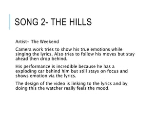 SONG 2- THE HILLS
Artist- The Weekend
Camera work tries to show his true emotions while
singing the lyrics. Also tries to follow his moves but stay
ahead then drop behind.
His performance is incredible because he has a
exploding car behind him but still stays on focus and
shows emotion via the lyrics.
The design of the video is linking to the lyrics and by
doing this the watcher really feels the mood.
 