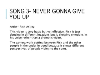 SONG 3- NEVER GONNA GIVE
YOU UP
Artist- Rick Astley
This video is very basic but yet effective. Rick is just
dancing in different locations but is showing emotions in
his voice rather than a dramatic video.
The camera work cutting between Rick and the other
people in the under in good because it shows different
perspectives of people vibing to the song.
 