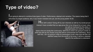 Type of video? 
I am going to attempt to combine three types of video. Performance, abstract and narrative. The reason being that it 
will entice my target audience, who, if you haven’t clocked onto yet, are the young adults 16-25. 
How will it entice? Going off my own interests as well as my social groups 
interest I have unveiled that our age group like to be intrigued by a music video 
as well as impressed by the styles of 
rapping/singing and clothing. Another 
ideal is that we simply like controversy. With this in mind I am going to create an 
artist that will rap the chosen song that will be controversial and interesting, along 
with this, I am not going to make an extravagant music video that will take the 
attention away from the words to the song, it will be a relatable 
ideal for the audience to understand. 
 
