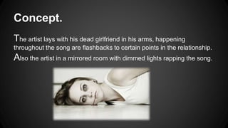 Concept. 
The artist lays with his dead girlfriend in his arms, happening 
throughout the song are flashbacks to certain points in the relationship. 
Also the artist in a mirrored room with dimmed lights rapping the song. 
 