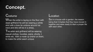 Concept. 
Costume 
When the artist is laying on the floor with 
dead girlfriend he will be wearing a white 
shirt with a bow tie undone around his 
neck and she will be in a dress. 
The artist and girlfriend will be wearing 
casual clothes, hoodies, jeans, shorts, t 
shirts etc. With a made up brand on them, 
to make the artist seem unique. 
Location 
Set in a house with a garden, the reason 
being that it implies that they have moved in 
together and were ready to start a proper life 
with each other. 
 