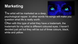 Marketing 
The artist will be marketed as a deep, 
psychological rapper. In other words his songs will make you 
question what life is really worth. 
Often with this type of artist they have a trademark, the 
trademark for my artist is different coloured eyes. I haven’t 
decided just yet but they will be out of three colours, black, 
white and yellow. 
 