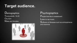 Target audience. 
Demographics 
Young adults: 16-25 
City born 
Males and females. 
Psychographics 
People that like to skateboard. 
Listen to rap music. 
Sufferers of illnesses such as schizophrenia 
and insomnia 
 