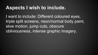 Aspects I wish to include. 
I want to include: Different coloured eyes, 
triple split screens, neon/normal body paint, 
slow motion, jump cuts, obscure 
obliviousness, intense graphic imagery. 

