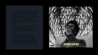 • My music video will be a similar
concept to the Weeknd. It will
include multiple toxic relations
which, as the music video
progresses, we will see breaks
down.
• In the music video, I will be
representing the richer class
through settings and mise-en
scene.
• My target audience will be
young adults, similar to The
Weeknd’s demographic as they
relate to the lyrics of the song.
 