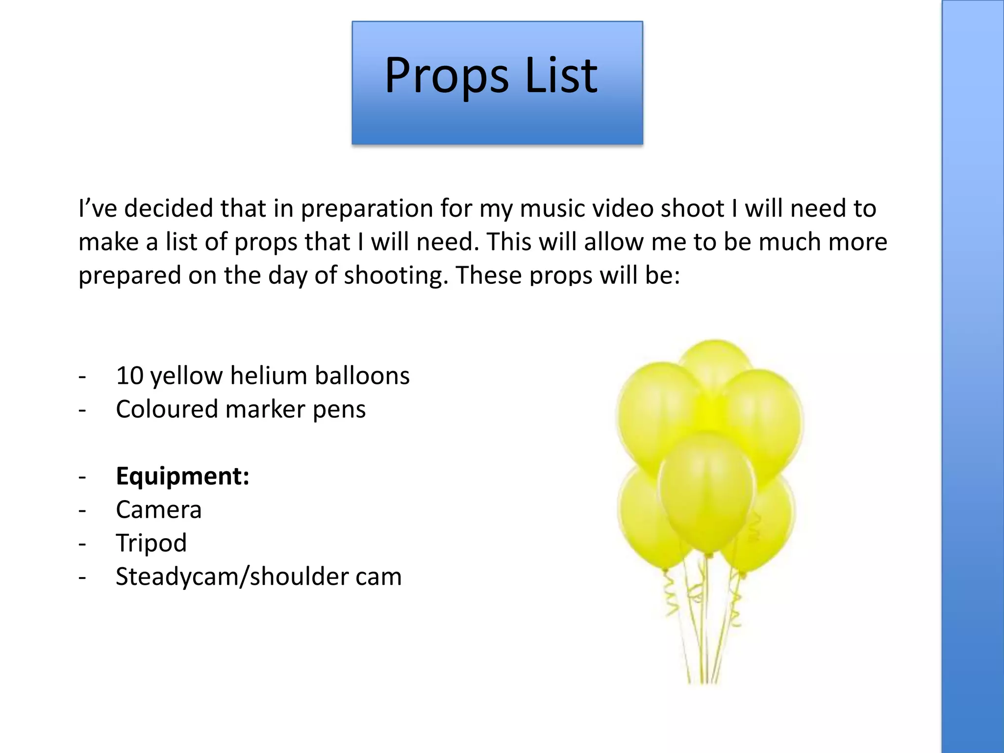 Props List
I’ve decided that in preparation for my music video shoot I will need to
make a list of props that I will need. This will allow me to be much more
prepared on the day of shooting. These props will be:
- 10 yellow helium balloons
- Coloured marker pens
- Equipment:
- Camera
- Tripod
- Steadycam/shoulder cam