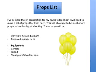 Props List

I’ve decided that in preparation for my music video shoot I will need to
make a list of props that I will need. This will allow me to be much more
prepared on the day of shooting. These props will be:


-   10 yellow helium balloons
-   Coloured marker pens

-   Equipment:
-   Camera
-   Tripod
-   Steadycam/shoulder cam
 