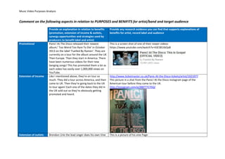 Music Video Purposes Analysis
Comment on the following aspects in relation to PURPOSES and BENIFITS for artist/band and target audience
Provide an explanation in relation to benefits
(promotion, extension of income & outlets,
synergy opportunities and strategies used by
producers to benefit label and artist)
Provide any research evidence you can find that supports explanations of
benefits for artist, record label and audience
Promotional Panic! At The Disco released their newest
album;’ Too Weird Too Rare To Die’ in October
2013 on the label ‘Fuelled By Ramen’. They are
currently on a tour for the album around the UK
Then Europe. Then they start in America. There
have been numerous videos for their new
banging songs! This has promoted them a lot as
each video has easily over 1,000,000 views on
YouTube.
This is a screen shot of one of their newer videos-
https://www.youtube.com/watch?v=tGE381tbQa8
Extension of income Like I mentioned above, they’re on tour so
much. They did a tour across America, and then
came to UK. Then they’re going back to the UK
to tour again! Each one of the dates they did in
the UK sold out so they’re obviously getting
promoted and heard.
http://www.ticketmaster.co.uk/Panic-At-the-Disco-tickets/artist/1021077
This picture in a shot from the Panic! At the Disco instagram page of the
American tour before they came to the UK.
http://instagram.com/p/jNBTTTCYSQ/
Extension of outlets Brendon Urie the lead singer does his own Vine This Is a picture of his vine Page-
 