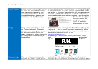 Music Video Purposes Analysis
Extension of outlets Extension of outlet is different ways to listen to
the desired artist. This could be done over the
radio, internet listening websites, TV music
channels etc. Another extension of outcome
could be something that is different to what
most artists have like Vinyl’s for example.
When looking for evidence for extension of outlets it was very plain and simple
for what I was looking for. Because Fun. Isn’t a very popular band they aren’t all
over the radio, TV, social media for example. So for them they are looking to sell
items within their fan base, like what the fans would like to see. Many bands
similar to these do limited edition items, such as hoodies, t-shirts, bracelets etc.
One item which I thought was
very unique was that were
selling vinyls, which is very
unusual for all these pop
singers/people in the charts.
Synergy Synergy can refer to many things but mostly
this is linked to merchandise. This meaning
other companies like clothing brands can use
the artist’s name to attract their fans and
viewers into buying their products, this meaning
the clothing company and the artist will get
money from this.
Merchandise is one of the main things I think of when it comes to Synergy, this
is because this is a good way to widen the audience of the artist. For example
FUN.’s official merchandise store has a wide range of items which can make lots
of money for the website and of course the artist.
http://store.ournameisfun.com/
This link takes you to the store, which features products like tees, jumpers,
mugs, wristbands, key
rings and much more.
Producers strategies When it comes to producers strategies this
means how producers and managers market
Social media has a lot to do with marketing when it comes to music, this is
because the artist about to release an album can tweet for example and all their
 