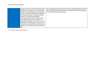 Music Video Purposes Analysis
the album. There are many ways of doing so for
example, social media sites. This can be a giant
platform into expanding your album popularity
as there are millions of people on this websites
which have many topics to talk/discuss about.
Another basic way when marketing is
advertising, everyone does it. Adverts can be
done everywhere from radio, websites, TV,
newspapers, magazines and much more. All the
things listed are what people use day to day so
if your album is presented in one of these many
people will see it therefore marketing doing its
job.
fans can get hyped up about their music. They can release snippets of the music
and this doing so will create excitement and a hype towards the album getting
fan excited and ready to buy the album.
Fun – We Are Young ft. Janelle Monae
 