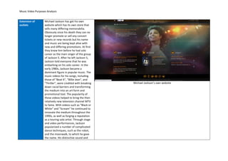 Music Video Purposes Analysis


Extension of       Michael Jackson has got his own
outlets            website which has its own store that
                   sells many differing memorabilia.
                   Obviously since his death they can no
                   longer promote or sell any concert
                   tickets or new records but his name
                   and music are being kept alive with
                   new and differing promotions. At first
                   they knew him before he had solo
                   career as the main singer of the group
                   of Jackson 5. After he left Jackson 5,
                   Jackson told everyone that he was
                   embarking on his solo career. In the
                   early 1980s, Jackson became a
                   dominant figure in popular music. The
                   music videos for his songs, including
                   those of "Beat It", "Billie Jean", and
                   "Thriller", were credited with breaking   Michael Jackson’s own website
                   down racial barriers and transforming
                   the medium into an art form and
                   promotional tool. The popularity of
                   these videos helped to bring the then
                   relatively new television channel MTV
                   to fame. With videos such as "Black or
                   White" and "Scream" he continued to
                   innovate the medium throughout the
                   1990s, as well as forging a reputation
                   as a touring solo artist. Through stage
                   and video performances, Jackson
                   popularized a number of complicated
                   dance techniques, such as the robot,
                   and the moonwalk, to which he gave
                   the name. His distinctive sound and
 