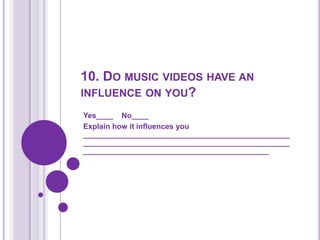 10. Do music videos have an influence on you?Yes____    No____Explain how it influences you ______________________________________________________________________________________________________________________________________________