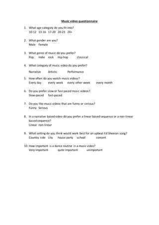 Music video questionnaire 
1. What age category do you fit into? 
10-12 13-16 17-20 20-23 24+ 
2. What gender are you? 
Male Female 
3. What genre of music do you prefer? 
Pop Indie rock Hip-hop classical 
4. What category of music video do you prefer? 
Narrative Artistic Performance 
5. How often do you watch music videos? 
Every day every week every other week every month 
6. Do you prefer slow or fast paced music videos? 
Slow-paced fast-paced 
7. Do you like music videos that are funny or serious? 
Funny Serious 
8. In a narrative based video do you prefer a linear based sequence or a non-linear 
based sequence? 
Linear non-linear 
9. What setting do you think would work best for an upbeat Ed Sheeran song? 
Country side city house party school concert 
10. How important is a dance routine in a music video? 
Very important quite important unimportant 
