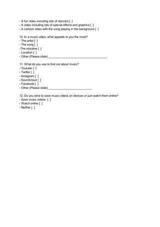 - A fun video including lots of dancers [ ] 
- A video including lots of special effects and graphics [ ] 
- A cartoon video with the song playing in the background [ ] 
10. In a music video, what appeals to you the most? 
- The artist [ ] 
- The song [ ] 
-The storyline [ ] 
- Location [ ] 
- Other (Please state) ____________________________________ 
11. What do you use to find out about music? 
- Youtube [ ] 
- Twitter [ ] 
- Instagram [ ] 
- Soundcloud [ ] 
- Facebook [ ] 
- Other (Please state) ___________________________ 
12. Do you tend to save music videos on devices or just watch them online? 
- Save music videos [ ] 
- Watch online [ ] 
- Neither [ ] 
