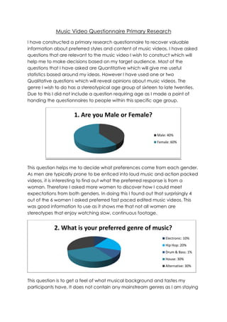 Music Video Questionnaire Primary Research
I have constructed a primary research questionnaire to recover valuable
information about preferred styles and content of music videos. I have asked
questions that are relevant to the music video I wish to construct which will
help me to make decisions based on my target audience. Most of the
questions that I have asked are Quantitative which will give me useful
statistics based around my ideas. However I have used one or two
Qualitative questions which will reveal opinions about music videos. The
genre I wish to do has a stereotypical age group of sixteen to late twenties.
Due to this I did not include a question requiring age as I made a point of
handing the questionnaires to people within this specific age group.


                     1. Are you Male or Female?

                                                          Male: 40%
                                                          Female: 60%




This question helps me to decide what preferences come from each gender.
As men are typically prone to be enticed into loud music and action packed
videos, it is interesting to find out what the preferred response is from a
woman. Therefore I asked more women to discover how I could meet
expectations from both genders. In doing this I found out that surprisingly 4
out of the 6 women I asked preferred fast paced edited music videos. This
was good information to use as it shows me that not all women are
stereotypes that enjoy watching slow, continuous footage.


            2. What is your preferred genre of music?
                                                              Electronic: 10%
                                                              Hip Hop: 20%
                                                              Drum & Bass: 1%
                                                              House: 30%
                                                              Alternative: 30%


This question is to get a feel of what musical background and tastes my
participants have. It does not contain any mainstream genres as I am staying
 