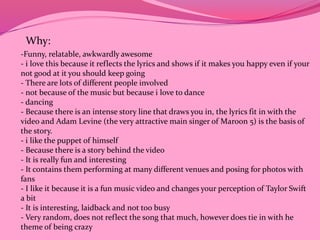 Why: 
-Funny, relatable, awkwardly awesome 
- i love this because it reflects the lyrics and shows if it makes you happy even if your 
not good at it you should keep going 
- There are lots of different people involved 
- not because of the music but because i love to dance 
- dancing 
- Because there is an intense story line that draws you in, the lyrics fit in with the 
video and Adam Levine (the very attractive main singer of Maroon 5) is the basis of 
the story. 
- i like the puppet of himself 
- Because there is a story behind the video 
- It is really fun and interesting 
- It contains them performing at many different venues and posing for photos with 
fans 
- I like it because it is a fun music video and changes your perception of Taylor Swift 
a bit 
- It is interesting, laidback and not too busy 
- Very random, does not reflect the song that much, however does tie in with he 
theme of being crazy 
 