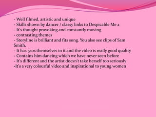 -Well filmed, artistic and unique 
- Skills shown by dancer / classy links to Despicable Me 2 
- It's thought provoking and constantly moving 
- contrasting themes 
- Storyline is brilliant and fits song. You also see clips of Sam 
Smith. 
- It has 5sos themselves in it and the video is really good quality 
- Contains him dancing which we have never seen before 
- It's different and the artist doesn't take herself too seriously 
-It's a very colourful video and inspirational to young women 
 