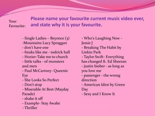 Please name your favourite current music video ever, 
and state why it is your favourite. 
Your 
Favourite: 
- Single Ladies – Beyonce (3) 
-Mountains Lucy Spraggan 
- don't have one 
- freaks like me - todrick hall 
- Hozier-Take me to church 
- little talks - of monsters 
and men 
- Paul McCartney- Queenie 
Eye 
- She Looks So Perfect 
- Don't stop 
- Miserable At Best (Mayday 
Parade) 
- shake it off 
- Example- Stay Awake 
- Thriller 
- Who's Laughing Now - 
Jessie J 
- Breaking The Habit by 
Linkin Park 
- Taylor Swift- Everything 
has changed ft. Ed Sheeran 
- justin bieber - as long as 
you love me 
- passenger - the wrong 
direction 
- American Idiot by Green 
Day 
- Sexy and I Know It 
 