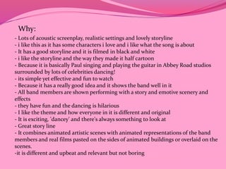Why: 
- Lots of acoustic screenplay, realistic settings and lovely storyline 
- i like this as it has some characters i love and i like what the song is about 
- It has a good storyline and it is filmed in black and white 
- i like the storyline and the way they made it half cartoon 
- Because it is basically Paul singing and playing the guitar in Abbey Road studios 
surrounded by lots of celebrities dancing! 
- its simple yet effective and fun to watch 
- Because it has a really good idea and it shows the band well in it 
- All band members are shown performing with a story and emotive scenery and 
effects 
- they have fun and the dancing is hilarious 
- I like the theme and how everyone in it is different and original 
- It is exciting, 'dancey' and there's always something to look at 
- Great story line 
- It combines animated artistic scenes with animated representations of the band 
members and real films pasted on the sides of animated buildings or overlaid on the 
scenes. 
-it is different and upbeat and relevant but not boring 
 
