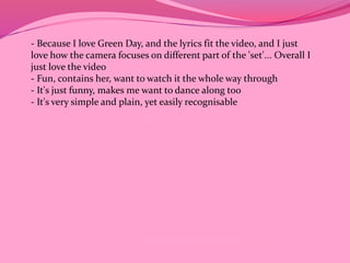 - Because I love Green Day, and the lyrics fit the video, and I just 
love how the camera focuses on different part of the 'set'... Overall I 
just love the video 
- Fun, contains her, want to watch it the whole way through 
- It's just funny, makes me want to dance along too 
- It's very simple and plain, yet easily recognisable 
