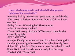If yes, which song was it, and why did it change your 
opinion of the song/artist? 
-wrecking ball by miley cyrus - good song but awful video 
- She Looks so Perfect I found out about 5SOS and I now 
love them 
- Miley Cyrus -Wrecking ball She was a slut 
- A lot of people try too hard 
- Taylor Swifts song 'Shake It Off' because i thought she 
was really uptight. 
- WE CANT STOP 
- not specifically but when you watch a video of a song that 
you thought was light hearted but the video is really deep 
- Like a G6 by Far East Movement - I saw the video first and 
didn't like it, which made me not really like the song. 
- Shake it Off / Taylor Swift 
 
