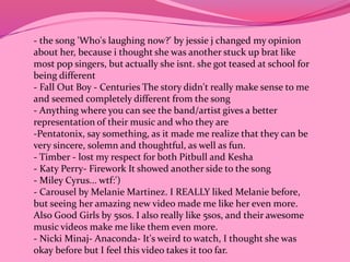 - the song 'Who's laughing now?' by jessie j changed my opinion 
about her, because i thought she was another stuck up brat like 
most pop singers, but actually she isnt. she got teased at school for 
being different 
- Fall Out Boy - Centuries The story didn't really make sense to me 
and seemed completely different from the song 
- Anything where you can see the band/artist gives a better 
representation of their music and who they are 
-Pentatonix, say something, as it made me realize that they can be 
very sincere, solemn and thoughtful, as well as fun. 
- Timber - lost my respect for both Pitbull and Kesha 
- Katy Perry- Firework It showed another side to the song 
- Miley Cyrus... wtf:') 
- Carousel by Melanie Martinez. I REALLY liked Melanie before, 
but seeing her amazing new video made me like her even more. 
Also Good Girls by 5sos. I also really like 5sos, and their awesome 
music videos make me like them even more. 
- Nicki Minaj- Anaconda- It's weird to watch, I thought she was 
okay before but I feel this video takes it too far. 
 