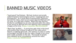 BANNED MUSIC VIDEOS
"Just Lose It" by Eminem - Michael Jackson personally
called Eminem's representation of him "inapprop...