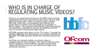 WHO IS IN CHARGE OF
REGULATING MUSIC VIDEOS?
There is an organisation known as the BBFC that controls
regulations for mus...