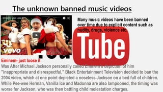 The unknown banned music videos
Many music videos have been banned
over time due to explicit content such as
nudity, drugs, violence etc.
Eminem- just loose it
Was After Michael Jackson personally called Eminem's depiction of him
"inappropriate and disrespectful," Black Entertainment Television decided to ban the
2004 video, which at one point depicted a noseless Jackson on a bed full of children.
While Pee-wee Herman, Vanilla Ice and Madonna are also lampooned, the timing was
worse for Jackson, who was then battling child molestation charges.
 