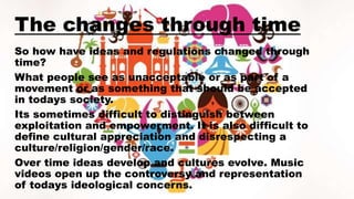 The changes through time
So how have ideas and regulations changed through
time?
What people see as unacceptable or as part of a
movement or as something that should be accepted
in todays society.
Its sometimes difficult to distinguish between
exploitation and empowerment. It is also difficult to
define cultural appreciation and disrespecting a
culture/religion/gender/race.
Over time ideas develop and cultures evolve. Music
videos open up the controversy and representation
of todays ideological concerns.
 