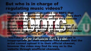 But who is in charge of
regulating music videos?
• There is an organisation called the BBFC that
controls the regulation of music videos. They don’t
tend to add age restrictions unless they contain
adult content.
• Ofcom regulate what goes on our tv screen- if
people do not like what they are seeing they can
complain directly of OFCOM. Ofcom operates under
the communications act of 2003.
• YouTube can decide whether an artist video is
inappropriate for their website. This means that the
artist cannot upload it to their official channel,
however the video may find its way on to the
website through unofficial channels.
 