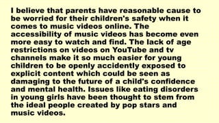 I believe that parents have reasonable cause to
be worried for their children's safety when it
comes to music videos online. The
accessibility of music videos has become even
more easy to watch and find. The lack of age
restrictions on videos on YouTube and tv
channels make it so much easier for young
children to be openly accidently exposed to
explicit content which could be seen as
damaging to the future of a child's confidence
and mental health. Issues like eating disorders
in young girls have been thought to stem from
the ideal people created by pop stars and
music videos.
 