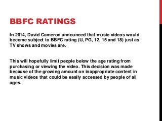 BBFC RATINGS
In 2014, David Cameron announced that music videos would
become subject to BBFC rating (U, PG, 12, 15 and 18)...