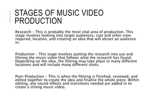 STAGES OF MUSIC VIDEO
PRODUCTION
Research – This is probably the most vital area of production. This
stage involves looking into target audiences, cast and other crew
required, location, and creating an idea that will attract an audience
in.
Production – This stage involves putting the research into use and
filming the music video that follows what the research has found.
Depending on the idea, the filming may take place in many different
locations and will include many different shots.
Post-Production – This is when the filming is finished, reviewed, and
edited together to create the idea and finalise the whole piece. Within
editing, any sound effects and transitions needed are added in to
create a strong music video.
 