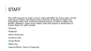 STAFF
The staff required to make a music video will differ for every video. Grand
scale music videos will require mass amounts of people to make sure
everything works and so that the editing process as well as effects are
perfect. However, some music videos may only require a small team to
create. Roles for staff include:
Director
Producer
Actor/Actresses
Camera Crew
Script Writer
Make-Up
Special Effects Team (if required)
 
