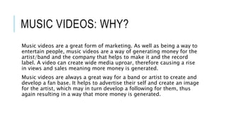 MUSIC VIDEOS: WHY?
Music videos are a great form of marketing. As well as being a way to
entertain people, music videos are a way of generating money for the
artist/band and the company that helps to make it and the record
label. A video can create wide media uproar, therefore causing a rise
in views and sales meaning more money is generated.
Music videos are always a great way for a band or artist to create and
develop a fan base. It helps to advertise their self and create an image
for the artist, which may in turn develop a following for them, thus
again resulting in a way that more money is generated.
 