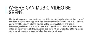 WHERE CAN MUSIC VIDEO BE
SEEN?
Music videos are very easily accessible to the public due to the rise of
modern day technology and the development of Web 2.0. YouTube is
currently the place where music videos are watched the most,
however, websites such as VEVO are specialists in music videos and
offer exclusives that draw audiences in to their website. Other places
such as Vimeo are also available for music videos
 