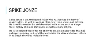 SPIKE JONZE
Spike Jonze is an American director who has worked on many of
music videos, as well as various films, television shows and adverts.
He is well known for his collaborations with artists such as Kanye
West, Fatboy Slim and Daft punk, as well as many others.
He is celebrated widely for his ability to create a music video that has
a deeper meaning to it, and that entertains the view and attracts them
in to watch the video multiple times.
 
